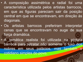 • A composição assimétrica e radial foi uma
característica utilizada pelos artistas barrocos,
em que as figuras pareciam sair da posição
central em que se encontravam, em direção às
diagonais.
• Os artistas barrocos preferiram interpretar
cenas que se encontravam no auge de sua
força dramática.
• A temática realista foi utilizada na pintura
barroca para retratar não somente o luxo dos
nobres em seus palácios, mas também o
cotidiano simples do povo.
 