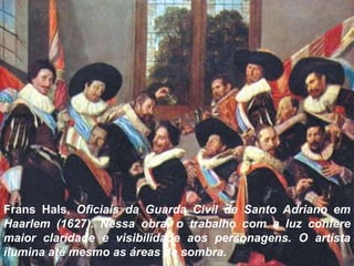 Frans Hals, Oficiais da Guarda Civil de Santo Adriano em
Haarlem (1627). Nessa obra, o trabalho com a luz confere
maior claridade e visibilidade aos personagens. O artista
ilumina até mesmo as áreas de sombra.
 
