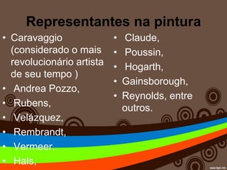 Representantes na pintura
• Caravaggio
(considerado o mais
revolucionário artista
de seu tempo )
• Andrea Pozzo,
• Rubens,
• Velázquez,
• Rembrandt,
• Vermeer,
• Hals,
• Claude,
• Poussin,
• Hogarth,
• Gainsborough,
• Reynolds, entre
outros.
 