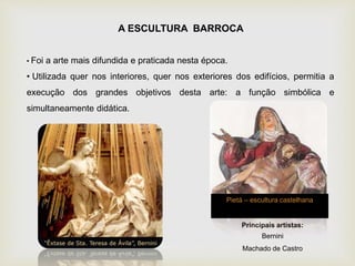 A ESCULTURA BARROCA
• Foi a arte mais difundida e praticada nesta época.
• Utilizada quer nos interiores, quer nos exteriores dos edifícios, permitia a
execução dos grandes objetivos desta arte: a função simbólica e
simultaneamente didática.
Principais artistas:
Bernini
Machado de Castro
Pietá – escultura castelhana
 