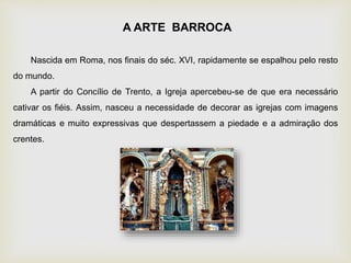Nascida em Roma, nos finais do séc. XVI, rapidamente se espalhou pelo resto
do mundo.
A partir do Concílio de Trento, a Igreja apercebeu-se de que era necessário
cativar os fiéis. Assim, nasceu a necessidade de decorar as igrejas com imagens
dramáticas e muito expressivas que despertassem a piedade e a admiração dos
crentes.
A ARTE BARROCA
 