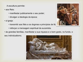 A escultura permite:
• aos Reis:
• manifestar publicamente o seu poder;
• divulgar a ideologia da época;
• à Igreja:
• transmitir aos fiéis a os dogmas e princípios de fé;
• reforçar a mensagem espiritual da eucaristia.
• às grandes famílias, manifestar a sua riqueza e o bom gosto, no fundo, o
seu individualismo.
 