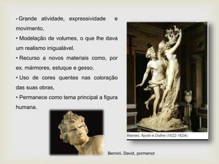 • Grande atividade, expressividade e
movimento,
• Modelação de volumes, o que lhe dava
um realismo inigualável.
• Recurso a novos materiais como, por
ex. mármores, estuque e gesso,
• Uso de cores quentes nas coloração
das suas obras,
• Permanece como tema principal a figura
humana.
Bernini, David, pormenor
 