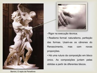 • Rigor na execução técnica;
• Realismo formal: naturalismo, perfeição
das formas. Usam-se os cânones do
Renascimento, mas com novas
proporções.
• Há uma rutura da composição em bloco
único. As composições juntam pelas
obtidas a partir de diferentes blocos.
Bernini, O rapto de Perséfone
 