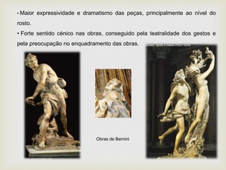 • Maior expressividade e dramatismo das peças, principalmente ao nível do
rosto.
• Forte sentido cénico nas obras, conseguido pela teatralidade dos gestos e
pela preocupação no enquadramento das obras.
Obras de Bernini
 