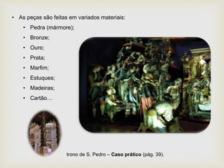 • As peças são feitas em variados materiais:
• Pedra (mármore);
• Bronze;
• Ouro;
• Prata;
• Marfim;
• Estuques;
• Madeiras;
• Cartão…
trono de S. Pedro – Caso prático (pág. 39).
 