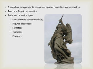 • A escultura independente possui um caráter honorífico, comemorativo.
• Tem uma função urbanística.
• Pode ser de vários tipos:
• Monumentos comemorativos;
• Figuras alegóricas;
• Retratos;
• Túmulos;
• Fontes…
 
