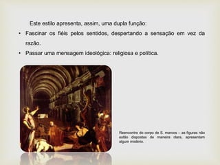 Este estilo apresenta, assim, uma dupla função:
• Fascinar os fiéis pelos sentidos, despertando a sensação em vez da
razão.
• Passar uma mensagem ideológica: religiosa e política.
Reencontro do corpo de S. marcos – as figuras não
estão dispostas de maneira clara, apresentam
algum mistério.
 