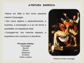 A PINTURA BARROCA
• Nasce em Itália e tem como expoente
máximo Caravaggio.
• Tem como objetivo o deslumbramento, a
surpresa, a encenação e a luz de forma a
possibilitar um espetáculo total.
• Conjugam-se, nos mesmos espaços, a
arquitetura com a pintura e a escultura.
Principais artistas:
Caravaggio
Bernini
Rubens
Velasquez
El Greco
Vieira Lusitano
O Enterro de Cristo, Caravaggio
 