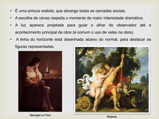 • É uma pintura realista, que abrange todas as camadas sociais.
• A escolha de cenas respeita o momento de maior intensidade dramática.
• A luz aparece projetada para guiar o olhar do observador até o
acontecimento principal da obra (é comum o uso de velas na obra).
• A linha do horizonte está desenhada abaixo do normal, para destacar as
figuras representadas.
Rubens
Georges La Tour
 