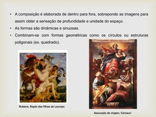 • A composição é elaborada de dentro para fora, sobrepondo as imagens para
assim obter a sensação de profundidade e unidade do espaço.
• As formas são dinâmicas e sinuosas.
• Combinam-se com formas geométricas como os círculos ou estruturas
poligonais (ex. quadrado).
Rubens, Rapto das filhas de Leucipo
Assunção da virgem, Carracci
 