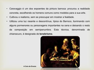 • Caravaggio é um dos expoentes da pintura barroca: procurou a realidade
concreta, escolhendo os homens comuns como modelos para a sua arte.
• Cultivou o realismo, sem se preocupar em mostrar a fealdade.
• Utilizou uma luz rasante e descontínua, típica do Barroco, iluminando com
alguns pormenores ou personagens importantes na cena e deixando o resto
da composição em semipenumbra. Esta técnica, denominada de
chiaroscuro, é designada de tenebrismo.
A Ceia de Emaús
 