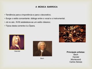 A MÚSICA BARROCA
• Tendência para a imponência e para o decorativo;
• Surge o estilo concertante: diálogo entre o vocal e o instrumental.
• Já no séc. XVIII estabelece-se um estilo clássico;
• Típica desta corrente é a Ópera.
Principais artistas:
Bach
Handel
Monteverdi
Carlos Seixas
Haendel
Bach
 