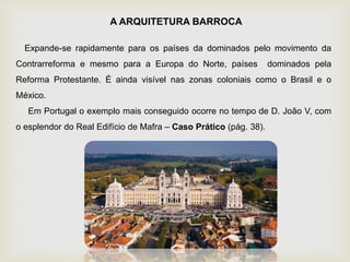 Expande-se rapidamente para os países da dominados pelo movimento da
Contrarreforma e mesmo para a Europa do Norte, países dominados pela
Reforma Protestante. É ainda visível nas zonas coloniais como o Brasil e o
México.
Em Portugal o exemplo mais conseguido ocorre no tempo de D. João V, com
o esplendor do Real Edifício de Mafra – Caso Prático (pág. 38).
A ARQUITETURA BARROCA
 