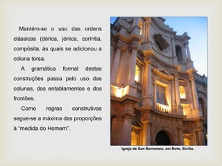 Mantém-se o uso das ordens
clássicas (dórica, jónica, coríntia,
compósita, às quais se adicionou a
coluna torsa.
A gramática formal destas
construções passa pelo uso das
colunas, dos entablamentos e dos
frontões.
Como regras construtivas
segue-se a máxima das proporções
à “medida do Homem”.
Igreja de San Borromeo, em Noto, Sicília.
 