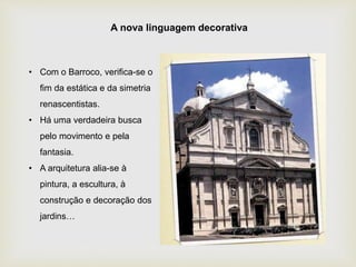 • Com o Barroco, verifica-se o
fim da estática e da simetria
renascentistas.
• Há uma verdadeira busca
pelo movimento e pela
fantasia.
• A arquitetura alia-se à
pintura, a escultura, à
construção e decoração dos
jardins…
A nova linguagem decorativa
 