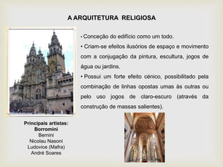 A ARQUITETURA RELIGIOSA
• Conceção do edifício como um todo.
• Criam-se efeitos ilusórios de espaço e movimento
com a conjugação da pintura, escultura, jogos de
água ou jardins.
• Possui um forte efeito cénico, possibilitado pela
combinação de linhas opostas umas às outras ou
pelo uso jogos de claro-escuro (através da
construção de massas salientes).
Principais artistas:
Borromini
Bernini
Nicolau Nasoni
Ludovice (Mafra)
André Soares
 