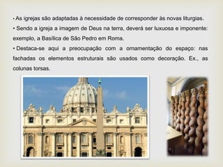 • As igrejas são adaptadas à necessidade de corresponder às novas liturgias.
• Sendo a igreja a imagem de Deus na terra, deverá ser luxuosa e imponente:
exemplo, a Basílica de São Pedro em Roma.
• Destaca-se aqui a preocupação com a ornamentação do espaço: nas
fachadas os elementos estruturais são usados como decoração. Ex., as
colunas torsas.
 