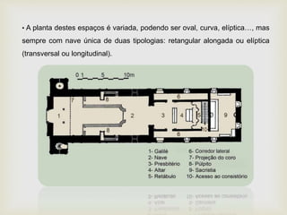 • A planta destes espaços é variada, podendo ser oval, curva, elíptica…, mas
sempre com nave única de duas tipologias: retangular alongada ou elíptica
(transversal ou longitudinal).
 