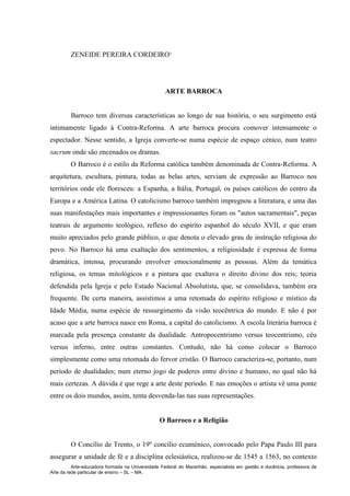 Arte-educadora formada na Universidade Federal do Maranhão, especialista em gestão e docência, professora de
Arte da rede particular de ensino – SL – MA.
ZENEIDE PEREIRA CORDEIRO¹
ARTE BARROCA
Barroco tem diversas características ao longo de sua história, o seu surgimento está
intimamente ligado à Contra-Reforma. A arte barroca procura comover intensamente o
espectador. Nesse sentido, a Igreja converte-se numa espécie de espaço cénico, num teatro
sacrum onde são encenados os dramas.
O Barroco é o estilo da Reforma católica também denominada de Contra-Reforma. A
arquitetura, escultura, pintura, todas as belas artes, serviam de expressão ao Barroco nos
territórios onde ele floresceu: a Espanha, a Itália, Portugal, os países católicos do centro da
Europa e a América Latina. O catolicismo barroco também impregnou a literatura, e uma das
suas manifestações mais importantes e impressionantes foram os "autos sacramentais", peças
teatrais de argumento teológico, reflexo do espírito espanhol do século XVII, e que eram
muito apreciados pelo grande público, o que denota o elevado grau de instrução religiosa do
povo. No Barroco há uma exaltação dos sentimentos, a religiosidade é expressa de forma
dramática, intensa, procurando envolver emocionalmente as pessoas. Além da temática
religiosa, os temas mitológicos e a pintura que exaltava o direito divino dos reis; teoria
defendida pela Igreja e pelo Estado Nacional Absolutista, que, se consolidava, também era
frequente. De certa maneira, assistimos a uma retomada do espírito religioso e místico da
Idade Média, numa espécie de ressurgimento da visão teocêntrica do mundo. E não é por
acaso que a arte barroca nasce em Roma, a capital do catolicismo. A escola literária barroca é
marcada pela presença constante da dualidade. Antropocentrismo versus teocentrismo, céu
versus inferno, entre outras constantes. Contudo, não há como colocar o Barroco
simplesmente como uma retomada do fervor cristão. O Barroco caracteriza-se, portanto, num
período de dualidades; num eterno jogo de poderes entre divino e humano, no qual não há
mais certezas. A dúvida é que rege a arte deste período. E nas emoções o artista vê uma ponte
entre os dois mundos, assim, tenta desvenda-las nas suas representações.
O Barroco e a Religião
O Concílio de Trento, o 19º concílio ecuménico, convocado pelo Papa Paulo III para
assegurar a unidade de fé e a disciplina eclesiástica, realizou-se de 1545 a 1563, no contexto
 