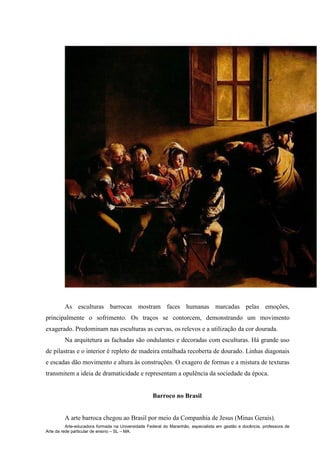 Arte-educadora formada na Universidade Federal do Maranhão, especialista em gestão e docência, professora de
Arte da rede particular de ensino – SL – MA.
As esculturas barrocas mostram faces humanas marcadas pelas emoções,
principalmente o sofrimento. Os traços se contorcem, demonstrando um movimento
exagerado. Predominam nas esculturas as curvas, os relevos e a utilização da cor dourada.
Na arquitetura as fachadas são ondulantes e decoradas com esculturas. Há grande uso
de pilastras e o interior é repleto de madeira entalhada recoberta de dourado. Linhas diagonais
e escadas dão movimento e altura às construções. O exagero de formas e a mistura de texturas
transmitem a ideia de dramaticidade e representam a opulência da sociedade da época.
Barroco no Brasil
A arte barroca chegou ao Brasil por meio da Companhia de Jesus (Minas Gerais).
 