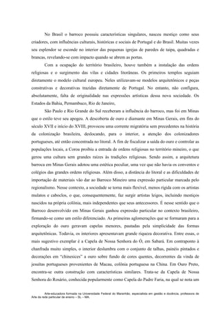 Arte-educadora formada na Universidade Federal do Maranhão, especialista em gestão e docência, professora de
Arte da rede particular de ensino – SL – MA.
No Brasil o barroco possuiu características singulares, nasceu mestiço como seus
criadores, com influências culturais, históricas e sociais de Portugal e do Brasil. Muitas vezes
seu esplendor se esconde no interior das pequenas igrejas de paredes de taipa, quadradas e
brancas, revelando-se com impacto quando se abrem as portas.
Com a ocupação do território brasileiro, houve também a instalação das ordens
religiosas e o surgimento das vilas e cidades litorâneas. Os primeiros templos seguiam
diretamente o modelo cultural europeu. Neles utilizavam-se modelos arquitetônicos e peças
construtivas e decorativas trazidas diretamente de Portugal. No entanto, não configura,
absolutamente, falta de originalidade nas expressões artísticas dessa nova sociedade. Os
Estados da Bahia, Pernambuco, Rio de Janeiro,
São Paulo e Rio Grande do Sul receberam a influência do barroco, mas foi em Minas
que o estilo teve seu apogeu. A descoberta de ouro e diamante em Minas Gerais, em fins do
século XVII e início do XVIII, provocou uma corrente migratória sem precedentes na história
da colonização brasileira, deslocando, para o interior, a atenção dos colonizadores
portugueses, até então concentrada no litoral. A fim de fiscalizar a saída do ouro e controlar as
populações locais, a Coroa proibiu a entrada de ordens religiosas no território mineiro, o que
gerou uma cultura sem grandes raízes às tradições religiosas. Sendo assim, a arquitetura
barroca em Minas Gerais adotou uma estética peculiar, uma vez que não havia os conventos e
colégios das grandes ordens religiosas. Além disso, a distância do litoral e as dificuldades de
importação de materiais vão dar ao Barroco Mineiro uma expressão particular marcada pelo
regionalismo. Nesse contexto, a sociedade se torna mais flexível, menos rígida com os artistas
mulatos e caboclos, o que, consequentemente, faz surgir artistas leigos, incluindo mestiços
nascidos na própria colônia, mais independentes que seus antecessores. É nesse sentido que o
Barroco desenvolvido em Minas Gerais ganhou expressão particular no contexto brasileiro,
firmando-se como um estilo diferenciado. As primeiras aglomerações que se formaram para a
exploração do ouro geravam capelas menores, pautadas pela simplicidade das formas
arquitetônicas. Todavia, os interiores apresentavam grande riqueza decorativa. Entre essas, o
mais sugestivo exemplar é a Capela de Nossa Senhora do Ó, em Sabará. Em contraponto à
chanfrada muito simples, o interior deslumbra com o conjunto de talhas, painéis pintados e
decorações em “chinesices” a ouro sobre fundo de cores quentes, decorrentes da vinda de
jesuítas portugueses provenientes de Macau, colônia portuguesa na China. Em Ouro Preto,
encontra-se outra construção com características similares. Trata-se da Capela de Nossa
Senhora do Rosário, conhecida popularmente como Capela do Padre Faria, na qual se nota um
 
