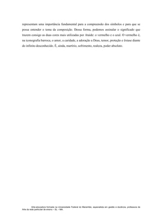 Arte-educadora formada na Universidade Federal do Maranhão, especialista em gestão e docência, professora de
Arte da rede particular de ensino – SL – MA.
representam uma importância fundamental para a compreensão dos símbolos e para que se
possa entender o tema da composição. Dessa forma, podemos assinalar o significado que
trazem consigo as duas cores mais utilizadas por Ataíde: o vermelho e o azul. O vermelho é,
na iconografia barroca, o amor, a caridade, a adoração a Deus, temor, proteção e êxtase diante
do infinito desconhecido. É, ainda, martírio, sofrimento, realeza, poder absoluto.
 