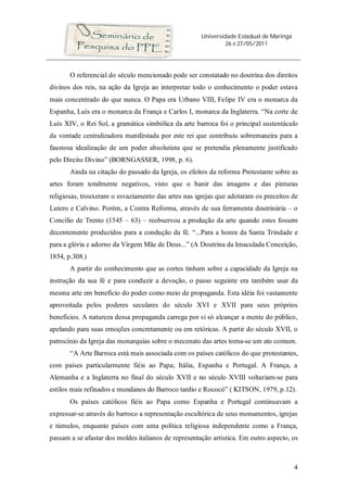 Universidade Estadual de Maringá
26 e 27/05/2011
4
O referencial do século mencionado pode ser constatado no doutrina dos direitos
divinos dos reis, na ação da Igreja ao interpretar todo o conhecimento o poder estava
mais concentrado do que nunca. O Papa era Urbano VIII, Felipe IV era o monarca da
Espanha, Luís era o monarca da França e Carlos I, monarca da Inglaterra. “Na corte de
Luís XIV, o Rei Sol, a gramática simbólica da arte barroca foi o principal sustentáculo
da vontade centralizadora manifestada por este rei que contribuiu sobremaneira para a
faustosa idealização de um poder absolutista que se pretendia plenamente justificado
pelo Direito Divino” (BORNGASSER, 1998, p. 6).
Ainda na citação do passado da Igreja, os efeitos da reforma Protestante sobre as
artes foram totalmente negativos, visto que o banir das imagens e das pinturas
religiosas, trouxeram o esvaziamento das artes nas igrejas que adotaram os preceitos de
Lutero e Calvino. Porém, a Contra Reforma, através de sua ferramenta doutrinária – o
Concílio de Trento (1545 – 63) – reobservou a produção da arte quando estes fossem
decentemente produzidos para a condução da fé. “...Para a honra da Santa Trindade e
para a glória e adorno da Virgem Mãe de Deus...” (A Doutrina da Imaculada Conceição,
1854, p.308.)
A partir do conhecimento que as cortes tinham sobre a capacidade da Igreja na
instrução da sua fé e para conduzir a devoção, o passo seguinte era também usar da
mesma arte em benefício do poder como meio de propaganda. Esta idéia foi vastamente
aproveitada pelos poderes seculares do século XVI e XVII para seus próprios
benefícios. A natureza dessa propaganda carrega por si só alcançar a mente do público,
apelando para suas emoções concretamente ou em retóricas. A partir do século XVII, o
patrocínio da Igreja das monarquias sobre o mecenato das artes torna-se um ato comum.
“A Arte Barroca está mais associada com os países católicos do que protestantes,
com países particularmente fiéis ao Papa; Itália, Espanha e Portugal. A França, a
Alemanha e a Inglaterra no final do século XVII e no século XVIII voltariam-se para
estilos mais refinados e mundanos do Barroco tardio e Rococó” ( KITSON, 1979, p.12).
Os países católicos fiéis ao Papa como Espanha e Portugal continuavam a
expressar-se através do barroco a representação escultórica de seus monumentos, igrejas
e túmulos, enquanto países com uma política religiosa independente como a França,
passam a se afastar dos moldes italianos de representação artística. Em outro aspecto, os
 