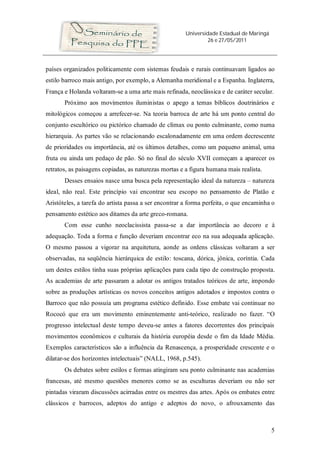 Universidade Estadual de Maringá
26 e 27/05/2011
5
países organizados politicamente com sistemas feudais e rurais continuavam ligados ao
estilo barroco mais antigo, por exemplo, a Alemanha meridional e a Espanha. Inglaterra,
França e Holanda voltaram-se a uma arte mais refinada, neoclássica e de caráter secular.
Próximo aos movimentos iluministas o apego a temas bíblicos doutrinários e
mitológicos começou a arrefecer-se. Na teoria barroca de arte há um ponto central do
conjunto escultórico ou pictórico chamado de clímax ou ponto culminante, como numa
hierarquia. As partes vão se relacionando escalonadamente em uma ordem decrescente
de prioridades ou importância, até os últimos detalhes, como um pequeno animal, uma
fruta ou ainda um pedaço de pão. Só no final do século XVII começam a aparecer os
retratos, as paisagens copiadas, as naturezas mortas e a figura humana mais realista.
Desses ensaios nasce uma busca pela representação ideal da natureza – natureza
ideal, não real. Este princípio vai encontrar seu escopo no pensamento de Platão e
Aristóteles, a tarefa do artista passa a ser encontrar a forma perfeita, o que encaminha o
pensamento estético aos ditames da arte greco-romana.
Com esse cunho neoclacissista passa-se a dar importância ao decoro e à
adequação. Toda a forma e função deveriam encontrar eco na sua adequada aplicação.
O mesmo passou a vigorar na arquitetura, aonde as ordens clássicas voltaram a ser
observadas, na seqüência hierárquica de estilo: toscana, dórica, jônica, coríntia. Cada
um destes estilos tinha suas próprias aplicações para cada tipo de construção proposta.
As academias de arte passaram a adotar os antigos tratados teóricos de arte, impondo
sobre as produções artísticas os novos conceitos antigos adotados e impostos contra o
Barroco que não possuía um programa estético definido. Esse embate vai continuar no
Rococó que era um movimento eminentemente anti-teórico, realizado no fazer. “O
progresso intelectual deste tempo deveu-se antes a fatores decorrentes dos principais
movimentos econômicos e culturais da história européia desde o fim da Idade Média.
Exemplos característicos são a influência da Renascença, a prosperidade crescente e o
dilatar-se dos horizontes intelectuais” (NALL, 1968, p.545).
Os debates sobre estilos e formas atingiram seu ponto culminante nas academias
francesas, até mesmo questões menores como se as esculturas deveriam ou não ser
pintadas viraram discussões acirradas entre os mestres das artes. Após os embates entre
clássicos e barrocos, adeptos do antigo e adeptos do novo, o afrouxamento das
 