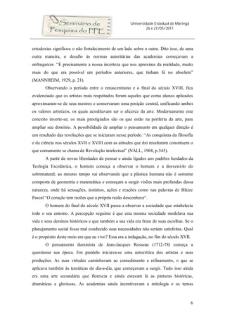 Universidade Estadual de Maringá
26 e 27/05/2011
6
ortodoxias significou o não fortalecimento de um lado sobre o outro. Dito isso, de uma
outra maneira, o desafio às normas autoritárias das academias começavam a
enfraquecer. “É precisamente a nossa incerteza que nos aproxima da realidade, muito
mais do que era possível em períodos anteriores, que tinham fé no absoluto”
(MANNHEIM, 1929, p. 21).
Observando o período entre o renascentismo e o final do século XVIII, fica
evidenciado que os artistas mais respeitados foram aqueles que como alunos aplicados
aproximaram-se de seus mestres e conservaram uma posição central, unificando ambos
os valores artísticos, os quais acreditavam ser o alicerce da arte. Modernamente este
conceito inverte-se; os mais prestigiados são os que estão na periferia da arte, para
ampliar seu domínio. A possibilidade de ampliar o pensamento em qualquer direção é
um resultado das revoluções que se iniciaram nesse período. “As conquistas da filosofia
e da ciência nos séculos XVII e XVIII com as atitudes que daí resultaram constituem o
que comumente se chama de Revolução intelectual” (NALL, 1968, p.545).
A partir de novas liberdades de pensar e ainda ligados aos padrões herdados da
Teologia Escolástica, o homem começa a observar o homem e a desvesti-lo do
sobrenatural; ao mesmo tempo vai observando que a plástica humana não é somente
composta de geometria e matemática e começam a surgir visões mais profundas dessa
natureza, onde há sensações, instintos, ações e reações como nas palavras de Blaize
Pascal “O coração tem razões que a própria razão desconhece”.
O homem do final do século XVII passa a observar a sociedade que estabelecia
todo o seu entorno. A percepção seguinte é que esta mesma sociedade modelava sua
vida e seus destinos históricos e que também a sua vida era fruto de suas escolhas. Se o
planejamento social fosse mal conduzido suas necessidades não seriam satisfeitas. Qual
é o propósito deste meio em que eu vivo? Essa era a indagação, no fim do século XVII.
O pensamento iluminista de Jean-Jacques Rosseau (1712-78) começa a
questionar sua época. Em paralelo iniciava-se uma autocrítica dos artistas e suas
produções. As suas virtudes caminhavam ao comedimento e refinamento, o que se
aplicava também às temáticas do dia-a-dia, que começavam a surgir. Tudo isso ainda
era uma arte secundária que florescia e ainda estavam lá as pinturas históricas,
dramáticas e gloriosas. As academias ainda incentivavam a mitologia e os temas
 