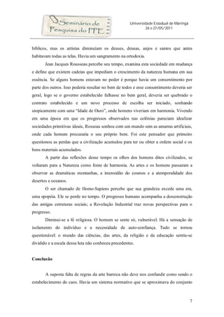 Universidade Estadual de Maringá
26 e 27/05/2011
7
bíblicos, mas os artistas diminuíam os deuses, deusas, anjos e santos que antes
habitavam todas as telas. Havia um sangramento na ortodoxia.
Jean Jacques Rousseau percebe seu tempo, examina esta sociedade em mudança
e define que existem cadeias que impediam o crescimento da natureza humana em sua
essência. Se alguns homens estavam no poder é porque havia um consentimento por
parte dos outros. Isso poderia resultar no bem de todos e esse consentimento deveria ser
geral, logo se o governo estabelecido falhasse no bem geral, deveria ser quebrado o
contrato estabelecido e um novo processo de escolha ser iniciado, sonhando
utopicamente com uma “Idade de Ouro”, onde homens viveriam em harmonia. Vivendo
em uma época em que os progressos observados nas colônias pareciam idealizar
sociedades primitivas ideais, Rosseau sonhou com um mundo sem as amarras artificiais,
onde cada homem procuraria o seu próprio bem. Foi este pensador que primeiro
questionou as perdas que a civilização acumulou para ter ou obter a ordem social e os
bens materiais acumulados.
A partir das reflexões desse tempo os olhos dos homens ditos civilizados, se
voltaram para a Natureza como fonte de harmonia. As artes e os homens passaram a
observar as dramáticas montanhas, a imensidão do cosmos e a atemporalidade dos
desertos e oceanos.
O ser chamado de Homo-Sapiens percebe que sua grandeza excede uma era,
uma epopéia. Ele se perde no tempo. O progresso humano acompanha a desconstrução
das antigas estruturas sociais; a Revolução Industrial traz novas perspectivas para o
progresso.
Diminui-se a fé religiosa. O homem se sente só, vulnerável. Há a sensação de
isolamento do indivíduo e a necessidade de auto-confiança. Tudo se tornou
questionável: o mundo das ciências, das artes, da religião e da educação sentiu-se
dividido e a escala dessa luta não conheceu precedentes.
Conclusão
A suposta falta de regras da arte barroca não deve nos confundir como sendo o
estabelecimento do caos. Havia um sistema normativo que se aproximava do conjunto
 