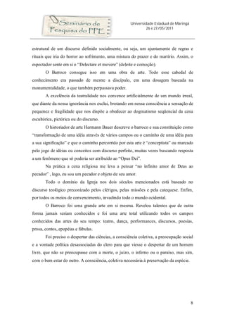Universidade Estadual de Maringá
26 e 27/05/2011
8
estrutural de um discurso definido socialmente, ou seja, um ajuntamento de regras e
rituais que iria do horror ao sofrimento, uma mistura do prazer e do martírio. Assim, o
espectador sente em si o “Delectare et movere” (deleite e comoção).
O Barroco consegue isso em uma obra de arte. Todo esse cabedal de
conhecimento era passado de mestre a discípulo, em uma dosagem baseada na
monumentalidade, o que também perpassava poder.
A excelência da teatralidade nos convence artificialmente de um mundo irreal,
que diante da nossa ignorância nos exclui, brotando em nossa consciência a sensação de
pequenez e fragilidade que nos dispõe a obedecer ao dogmatismo seqüencial da cena
escultórica, pictórica ou do discurso.
O historiador de arte Hermann Bauer descreve o barroco e sua constituição como
“transformação de uma idéia através de vários campos ou o caminho de uma idéia para
a sua significação” e que o caminho percorrido por esta arte é “conceptista” ou marcado
pelo jogo de idéias ou conceitos com discurso perfeito, muitas vezes buscando resposta
a um fenômeno que só poderia ser atribuído ao “Opus Dei”.
Na prática a cena religiosa me leva a pensar “no infinito amor de Deus ao
pecador” , logo, eu sou um pecador e objeto de seu amor.
Todo o domínio da Igreja nos dois séculos mencionados está baseado no
discurso teológico preconizado pelos clérigos, pelas missões e pela catequese. Enfim,
por todos os meios de convencimento, invadindo todo o mundo ocidental.
O Barroco foi uma grande arte em si mesma. Revelou talentos que de outra
forma jamais seriam conhecidos e foi uma arte total utilizando todos os campos
conhecidos das artes do seu tempo: teatro, dança, performances, discursos, poesias,
prosa, contos, epopéias e fábulas.
Foi preciso o despertar das ciências, a consciência coletiva, a preocupação social
e a vontade política desassociadas do clero para que viesse o despertar de um homem
livre, que não se preocupasse com a morte, o juízo, o inferno ou o paraíso, mas sim,
com o bem estar do outro. A consciência, coletiva necessária à preservação da espécie.
 