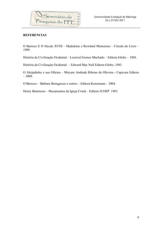 Universidade Estadual de Maringá
26 e 27/05/2011
9
REFERENCIAS
O Barroco E O Século XVIII – Madeleine e Rowland Mainstone – Circulo do Livro –
1989.
História da Civilização Ocidental – Lourival Gomes Machado – Editora Globo – 1968.
História da Civilização Ocidental – Edward Mac Nall Editora Globo, 1983
O Aleijadinho e sua Oficina – Miryam Andrade Ribeiro de Oliveira - Capivara Editora
– 2008.
O Barroco – Bárbara Borngasser e outros – Editora Konemann – 2004.
Henry Bettenson – Documentos da Igreja Cristã – Editora JUERP 1983.
 