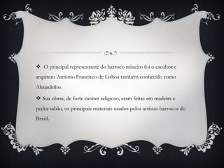  .O principal representante do barroco mineiro foi o escultor e
arquiteto Antônio Francisco de Lisboa também conhecido como
Aleijadinho.
 Sua obras, de forte caráter religioso, eram feitas em madeira e
pedra-sabão, os principais materiais usados pelos artistas barrocos do
Brasil.
 