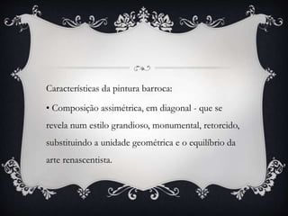 Características da pintura barroca:
• Composição assimétrica, em diagonal - que se
revela num estilo grandioso, monumental, retorcido,
substituindo a unidade geométrica e o equilíbrio da
arte renascentista.
 