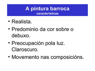 A pintura barroca
características
• Realista.
• Predominio da cor sobre o
debuxo.
• Preocupación pola luz.
Claroscuro.
• Movemento nas composicións.
 