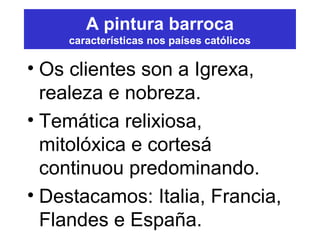 A pintura barroca
características nos países católicos
• Os clientes son a Igrexa,
realeza e nobreza.
• Temática relixiosa,
mitolóxica e cortesá
continuou predominando.
• Destacamos: Italia, Francia,
Flandes e España.
 