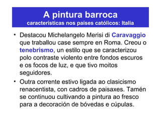 A pintura barroca
características nos países católicos: Italia
• Destacou Michelangelo Merisi di Caravaggio
que traballou case sempre en Roma. Creou o
tenebrismo, un estilo que se caracterizou
polo contraste violento entre fondos escuros
e os focos de luz, e que tivo moitos
seguidores.
• Outra corrente estivo ligada ao clasicismo
renacentista, con cadros de paisaxes. Tamén
se continuou cultivando a pintura ao fresco
para a decoración de bóvedas e cúpulas.
 