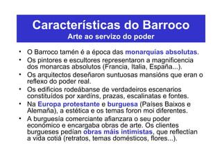 Características do Barroco
Arte ao servizo do poder
• O Barroco tamén é a época das monarquías absolutas.
• Os pintores e escultores representaron a magnificencia
dos monarcas absolutos (Francia, Italia, España...).
• Os arquitectos deseñaron suntuosas mansións que eran o
reflexo do poder real.
• Os edificios rodeábanse de verdadeiros escenarios
constituídos por xardíns, prazas, escalinatas e fontes.
• Na Europa protestante e burguesa (Países Baixos e
Alemaña), a estética e os temas foron moi diferentes.
• A burguesía comerciante afianzara o seu poder
económico e encargaba obras de arte. Os clientes
burgueses pedían obras máis intimistas, que reflectían
a vida cotiá (retratos, temas domésticos, flores...).
 