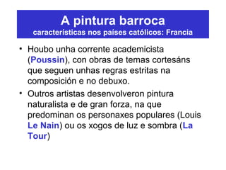 A pintura barroca
características nos países católicos: Francia
• Houbo unha corrente academicista
(Poussin), con obras de temas cortesáns
que seguen unhas regras estritas na
composición e no debuxo.
• Outros artistas desenvolveron pintura
naturalista e de gran forza, na que
predominan os personaxes populares (Louis
Le Nain) ou os xogos de luz e sombra (La
Tour)
 