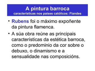 A pintura barroca
características nos países católicos: Flandes
• Rubens foi o máximo expoñente
da pintura flamenca.
• A súa obra reúne as principais
características da estética barroca,
como o predominio da cor sobre o
debuxo, o dinamismo e a
sensualidade nas composicións.
 