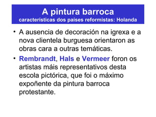 A pintura barroca
características dos países reformistas: Holanda
• A ausencia de decoración na igrexa e a
nova clientela burguesa orientaron as
obras cara a outras temáticas.
• Rembrandt, Hals e Vermeer foron os
artistas máis representativos desta
escola pictórica, que foi o máximo
expoñente da pintura barroca
protestante.
 