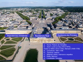 a) Nome: Palacio de Versalles
b) Autor: Louis Le Vau (1612-1670),
André Le Nôtre (1613-1700), Mansart (1646-1708)
a) Cronoloxía: 1661-1708
b) Tipoloxía: palacio
c) Material: pedra, mármore e espellos
d) Estilo: Barroco
e) Localidade: Versalles
Residencia Real Residencia dos PríncipesDependencias ministeriais
 