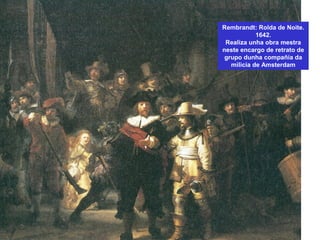 Rembrandt: Rolda de Noite.
1642.
Realiza unha obra mestra
neste encargo de retrato de
grupo dunha compañía da
milicia de Amsterdam
 