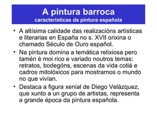 A pintura barroca
características da pintura española
• A altísima calidade das realizacións artísticas
e literarias en España no s. XVII orixina o
chamado Século de Ouro español.
• Na pintura domina a temática relixiosa pero
tamén é moi rico e variado noutros temas:
retratos, bodegóns, escenas da vida cotiá e
cadros mitolóxicos para mostrarnos o mundo
no que vivían.
• Destaca a figura xenial de Diego Velázquez,
que xunto a un grupo de artistas, representa
a grande época da pintura española.
 