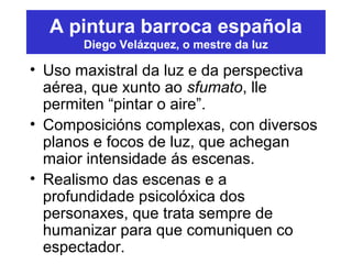 A pintura barroca española
Diego Velázquez, o mestre da luz
• Uso maxistral da luz e da perspectiva
aérea, que xunto ao sfumato, lle
permiten “pintar o aire”.
• Composicións complexas, con diversos
planos e focos de luz, que achegan
maior intensidade ás escenas.
• Realismo das escenas e a
profundidade psicolóxica dos
personaxes, que trata sempre de
humanizar para que comuniquen co
espectador.
 