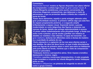 Comentario:
•Descrición formal: mostra as figuras dispostas nun plano inferior
da composición; o artista logra crear un gran campo visual. A
infanta Margarita establécese como punto converxente das
diferentes diagonais compositivas, que debeuxan o resto de
personaxes, e que se proxectan desde a infanta ata o espello á
porta do fondo.
•Estes dous elementos, espello e porta achegan ademais unha
gran profundidade escénica. O primeiro reflicte algo que está fóra
do espazo propiamente pictórico, e o segundo amplía
brillantemente o espazo visual. Soprende tamén a grande
modernidade no corte dalgunhas das figuras e obxectos nas
marxes do lenzo, detalle que achega espontaneidade á escena.
•O pintor utiliza indistintamente unha pincelada longa e fluída con
outra curta e precisa, que lle axuda a perfilar con mestría os
detalles no vestidos e das infantas. É capaz de transmitir, con
gran realismo, texturas tan diferentes como a dureza da madeira
ou a suavidade do pelame do can.
•Outro elemento é a captación da luz nos seus efectos xerais e
nos detalles. Na obra hai dous focos: un que irradia directamente
sobre as figuras do primeiro plano e outro que entra na habitación
pola porta aberta ao fondo, mentres que o resto da composición
queda en penumbra.
•Velázquez domina a perspectiva aérea. Gran riqueza cromática
destacando o branco, negro.
•Temática: suscitou numerosas interpretacións. A máis aceptada
é que considera a irrupción da infanta Margarita cando Velázquez
pinta os reis.
•Modelos e influencias: en pintores de vangarda no século XX
como o grupo Crónica.
 
