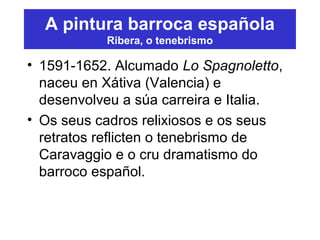 A pintura barroca española
Ribera, o tenebrismo
• 1591-1652. Alcumado Lo Spagnoletto,
naceu en Xátiva (Valencia) e
desenvolveu a súa carreira e Italia.
• Os seus cadros relixiosos e os seus
retratos reflicten o tenebrismo de
Caravaggio e o cru dramatismo do
barroco español.
 