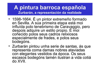 A pintura barroca española
Zurbarán, a representación da realidade
• 1598-1664. É un pintor extremeño formado
en Sevilla. A súa primeira etapa está moi
influída polo tenebrismo de Caravaggio, pero
despois adquire un estilo propio. É moi
coñecido polos seus cadros relixiosos
especialmente de frades, e polos seus
bodegóns.
• Zurbarán pintou unha serie de santas, ás que
representa coma damas nobres ataviadas
con elegantes vestidos da época. Os seus
escasos bodegóns tamén ilustran a vida cotiá
do XVII.
 