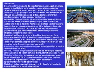 Comentario:
•Descrición formal: consta de dúas fachadas: a principal, orientada
ao centro da cidade, e unha traseira, que se abre aos xardíns.
Fachada de máis de 600 m de longo. Estrutura: tres niveis en altura:
basamento, corpo principal, que se caracteriza pola repetición de
pilastras e columnas xónicas de orde colosal que enmarcan
grandes ventás; e o ático, coroado por trofeos.
•Seguindo o modelo francés, o interior articúlase ao redor dunha
escaleira no corpo central do palacio, lugar onde se achan as
habitacións do rei e da raíña. Neste corpo destaca a célebre galería
dos espellos, un espazo rectangular de 75 m de longo, decorado
con pinturas e lámpadas de cristal, no que se contrapoñen as
grandes ventás que dan ao xardín cos enormes espellos que
reflicten a luz solar e a das velas.
•O resto do edificio é unha serie de salóns dispostos en fila e
profusamente decorados. A á esquerda destinábase a residencia de
príncipes e nobres, e a á dereita, ás oficinas dos ministerios. Unida
a este corpo destaca a capela real construída por Mansart, un dos
exemplos máis destacados do barroco tardío.
•Contorna e integración urbanística: todo unitario (edificio e xardíns
(deseñados por Le Nôtre).
•Función, contido e significado: exaltación da monarquía absoluta.
Centro universal do poder, carácter divino, identificábase co rei Sol.
•Modelo e influencias: creouse por mor da ampliación dun antigo
palacio do rei Luís XIII, e converteuse non só nun novo modelo
urbanístico e arquitectónico, senón tamén no máximo
representante do Grand Siècle francés.
•Modelo de todos os palacios europeos. En España o Palacio de
Oriente de Madrid e palacio de Aranjuez.
 